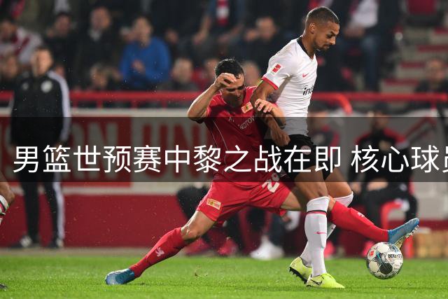 男篮世预赛中黎之战在即 核心球员备战状态良好