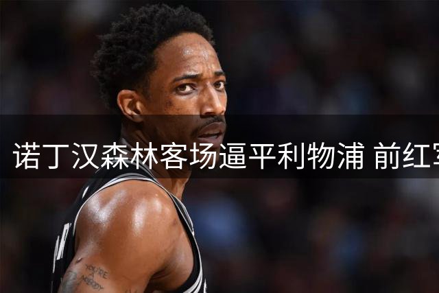 诺丁汉森林客场逼平利物浦 前红军球员点评比赛